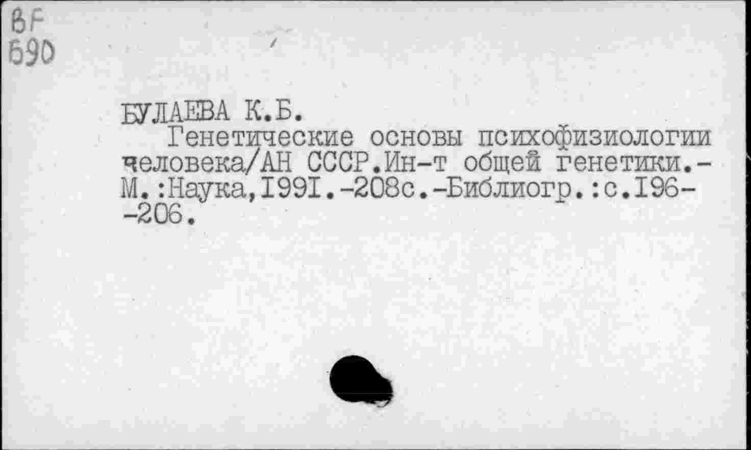 ﻿690
БУЛАЕВА К.Б.
Генетические основы психофизиологии человека/АН СССР.Ин-т общей генетики.-М.:Наука,1991.-208с.-Библиогр.:с.196--206.